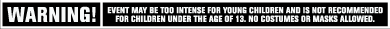 WARNING! Event may be too intense for young children and is not recommended for children under the age of 13. No costumes or masks allowed.